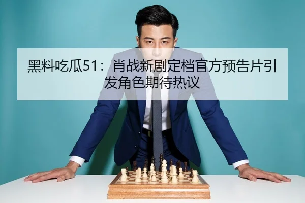 黑料吃瓜51：肖战新剧定档官方预告片引发角色期待热议
